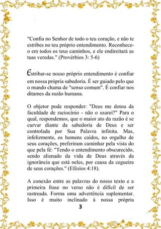 3
"Confia no Senhor de todo o teu coração, e não te
estribes no teu próprio entendimento. Reconhece-
o em todos os teus caminhos, e ele endireitará as
tuas veredas." (Provérbios 3: 5-6)
Estribar-se nosso próprio entendimento é confiar
em nossa própria sabedoria. É ser guiado pelo que
o mundo chama de "senso comum". É confiar nos
ditames da razão humana.
O objetor pode responder: "Deus me dotou da
faculdade de raciocínio - não o usarei?" Para o
qual, respondemos, que o maior ato da razão é se
curvar diante da sabedoria de Deus e ser
controlada por Sua Palavra infinita. Mas,
infelizmente, os homens caídos, no orgulho de
seus corações, preferiram caminhar pela vista do
que pela fé: "Tendo o entendimento obscurecido,
sendo alienado da vida de Deus através da
ignorância que está neles, por causa da cegueira
de seus corações." (Efésios 4:18).
A conexão entre as palavras do nosso texto e a
primeira frase no verso não é difícil de ser
rastreada. Forma uma advertência suplementar.
Isso é muito inclinado à nossa própria
 