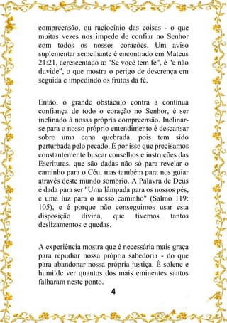 4
compreensão, ou raciocínio das coisas - o que
muitas vezes nos impede de confiar no Senhor
com todos os nossos corações. Um aviso
suplementar semelhante é encontrado em Mateus
21:21, acrescentado a: "Se você tem fé", é "e não
duvide", o que mostra o perigo de descrença em
seguida e impedindo os frutos da fé.
Então, o grande obstáculo contra a contínua
confiança de todo o coração no Senhor, é ser
inclinado à nossa própria compreensão. Inclinar-
se para o nosso próprio entendimento é descansar
sobre uma cana quebrada, pois tem sido
perturbada pelo pecado. É por isso que precisamos
constantemente buscar conselhos e instruções das
Escrituras, que são dadas não só para revelar o
caminho para o Céu, mas também para nos guiar
através deste mundo sombrio. A Palavra de Deus
é dada para ser "Uma lâmpada para os nossos pés,
e uma luz para o nosso caminho" (Salmo 119:
105), e é porque não conseguimos usar esta
disposição divina, que tivemos tantos
deslizamentos e quedas.
A experiência mostra que é necessária mais graça
para repudiar nossa própria sabedoria - do que
para abandonar nossa própria justiça. É solene e
humilde ver quantos dos mais eminentes santos
falharam neste ponto.
 