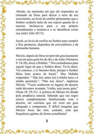 5
Abraão, no momento em que ele respondeu ao
chamado de Deus para deixar a terra de seu
nascimento, ao invés de confiar plenamente que o
Senhor cuidaria tanto de sua esposa quanto de si
mesmo, inclinou-se para o seu próprio
entendimento e instruiu-a a se identificar como
sua irmã ( Gên 20:13).
Jacob, ao invés de confiar no Senhor para cumprir
a Sua promessa, dependeu da conveniência e da
artimanha humana.
Moisés, depois de Deus ter provido graciosamente
a nuvem para guiá-los de dia e de noite (Números
9: 18-20), disse a Hobabe: " Nós caminhamos para
aquele lugar de que o Senhor disse: Vo-lo darei.
Vai conosco, e te faremos bem; porque o Senhor
falou bem acerca de Israel.” Mas Hobabe
respondeu: " Não irei; antes irei à minha terra e à
minha parentela.". "Não nos deixe", implorou
Moisés. "Vocês conhecem os lugares do deserto
onde devemos acampar. Venha, seja nosso guia."
(Num 10: 29-31). A política de Moisés foi ditada
pela prudência natural. Sabendo que seu sogro
estava completamente familiarizado com o
deserto, ele concluiu que ele seria um guia
adequado e competente. É difícil imaginar que
Moisés fosse tão tolo, contudo, com que
frequência agimos de forma semelhante!
 