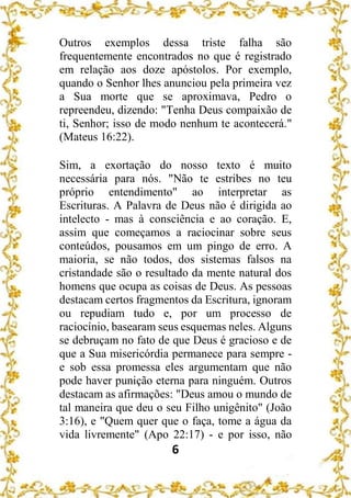 6
Outros exemplos dessa triste falha são
frequentemente encontrados no que é registrado
em relação aos doze apóstolos. Por exemplo,
quando o Senhor lhes anunciou pela primeira vez
a Sua morte que se aproximava, Pedro o
repreendeu, dizendo: "Tenha Deus compaixão de
ti, Senhor; isso de modo nenhum te acontecerá."
(Mateus 16:22).
Sim, a exortação do nosso texto é muito
necessária para nós. "Não te estribes no teu
próprio entendimento" ao interpretar as
Escrituras. A Palavra de Deus não é dirigida ao
intelecto - mas à consciência e ao coração. E,
assim que começamos a raciocinar sobre seus
conteúdos, pousamos em um pingo de erro. A
maioria, se não todos, dos sistemas falsos na
cristandade são o resultado da mente natural dos
homens que ocupa as coisas de Deus. As pessoas
destacam certos fragmentos da Escritura, ignoram
ou repudiam tudo e, por um processo de
raciocínio, basearam seus esquemas neles. Alguns
se debruçam no fato de que Deus é gracioso e de
que a Sua misericórdia permanece para sempre -
e sob essa promessa eles argumentam que não
pode haver punição eterna para ninguém. Outros
destacam as afirmações: "Deus amou o mundo de
tal maneira que deu o seu Filho unigênito" (João
3:16), e "Quem quer que o faça, tome a água da
vida livremente" (Apo 22:17) - e por isso, não
 