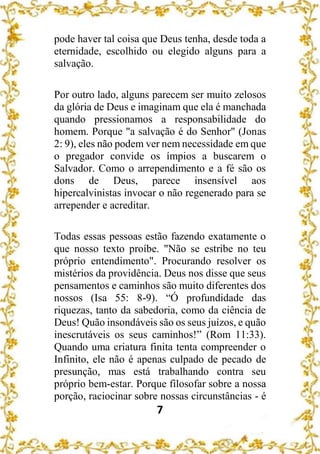 7
pode haver tal coisa que Deus tenha, desde toda a
eternidade, escolhido ou elegido alguns para a
salvação.
Por outro lado, alguns parecem ser muito zelosos
da glória de Deus e imaginam que ela é manchada
quando pressionamos a responsabilidade do
homem. Porque "a salvação é do Senhor" (Jonas
2: 9), eles não podem ver nem necessidade em que
o pregador convide os ímpios a buscarem o
Salvador. Como o arrependimento e a fé são os
dons de Deus, parece insensível aos
hipercalvinistas invocar o não regenerado para se
arrepender e acreditar.
Todas essas pessoas estão fazendo exatamente o
que nosso texto proíbe. "Não se estribe no teu
próprio entendimento". Procurando resolver os
mistérios da providência. Deus nos disse que seus
pensamentos e caminhos são muito diferentes dos
nossos (Isa 55: 8-9). “Ó profundidade das
riquezas, tanto da sabedoria, como da ciência de
Deus! Quão insondáveis são os seus juízos, e quão
inescrutáveis os seus caminhos!” (Rom 11:33).
Quando uma criatura finita tenta compreender o
Infinito, ele não é apenas culpado de pecado de
presunção, mas está trabalhando contra seu
próprio bem-estar. Porque filosofar sobre a nossa
porção, raciocinar sobre nossas circunstâncias - é
 