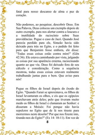 8
fatal para nosso descanso de alma e paz de
coração.
Não podemos, ao pesquisar, descobrir Deus. Em
Sua Palavra, Deus colocou um exemplo depois de
outro exemplo, para nos alertar contra a loucura e
a inutilidade do raciocínio sobre Suas
providências. Pegue o caso de Jacó. Quando José
parecia perdido para ele, Simeão havia sido
deixado para trás no Egito, e o pedido foi feito
para que Benjamim fosse embora, ele disse:
"Todas essas coisas estão contra mim!" (Gên
42:36). Ele estava caminhando por vista, julgando
as coisas por sua aparência externa, raciocinando
quanto ao que viu. Deus foi deixado fora de seu
cálculo e consideração. Como a sequência
mostrou, todas essas coisas estavam realmente
trabalhando juntas para o bem. Que aviso para
nós!
Pegue os filhos de Israel depois do êxodo do
Egito. "Quando Faraó se aproximava, os filhos de
Israel levantaram os olhos, e eis que os egípcios
marchavam atrás deles; pelo que tiveram muito
medo os filhos de Israel e clamaram ao Senhor: e
disseram a Moisés: Foi porque não havia
sepulcros no Egito que de lá nos tiraste para
morrermos neste deserto? Por que nos fizeste isto,
tirando-nos do Egito?" (Ex 14: 10-11). Em vez de
 