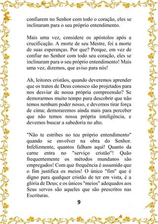9
confiarem no Senhor com todo o coração, eles se
inclinaram para o seu próprio entendimento.
Mais uma vez, considere os apóstolos após a
crucificação. A morte de seu Mestre, foi a morte
de suas esperanças. Por que? Porque, em vez de
confiar no Senhor com todo seu coração, eles se
inclinaram para o seu próprio entendimento! Mais
uma vez, dizemos, que aviso para nós!
Ah, leitores cristãos, quando deveremos aprender
que os tratos de Deus conosco são projetados para
nos desviar de nossa própria compreensão? Se
demorarmos muito tempo para descobrir que não
temos nenhum poder nosso, e devemos tirar força
de cima; demoraremos ainda mais para perceber
que não temos nossa própria inteligência, e
devemos buscar a sabedoria no alto.
"Não te estribes no teu próprio entendimento"
quando se envolver na obra do Senhor.
Infelizmente, quantos falham aqui! Quanto da
carne entra no "serviço cristão"! Quão
frequentemente os métodos mundanos são
empregados! Com que frequência é assumido que
o fim justifica os meios! O único "fim" que é
digno para qualquer cristão de ter em vista, é a
glória de Deus; e os únicos "meios" adequados aos
Seus servos são aqueles que são prescritos nas
Escrituras.
 