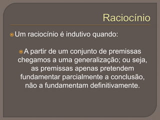 Um raciocínio é indutivo quando:
A partir de um conjunto de premissas
chegamos a uma generalização; ou seja,
as premissas apenas pretendem
fundamentar parcialmente a conclusão,
não a fundamentam definitivamente.
 