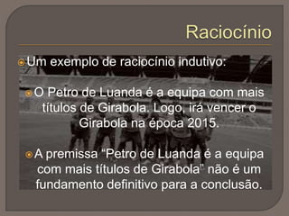 Um exemplo de raciocínio indutivo:
O Petro de Luanda é a equipa com mais
títulos de Girabola. Logo, irá vencer o
Girabola na época 2015.
A premissa “Petro de Luanda é a equipa
com mais títulos de Girabola” não é um
fundamento definitivo para a conclusão.
 