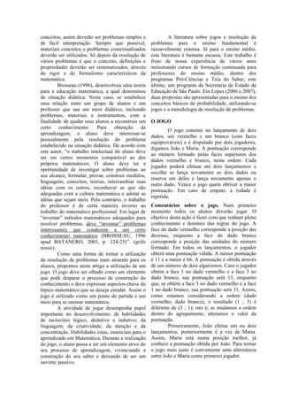 conceitos, assim deverão ser problemas simples e              A literatura sobre jogos e resolução de
de fácil interpretação. Sempre que possível,         problemas para o ensino fundamental é
materiais concretos e problemas contextualizados     razoavelmente extensa. Já para o ensino médio,
deverão ser utilizados. Só depois da resolução de    esta literatura é bastante escassa. Este trabalho é
vários problemas é que o conceito, definições e      fruto de nossa experiência de vários anos
propriedades deverão ser sistematizados, através     ministrando cursos de formação continuada para
do rigor e do formalismo característicos da          professores do ensino médio, dentro dos
matemática.                                          programas Pró-Ciências e Teia do Saber, este
        Brosseau (1996), desenvolveu uma teoria      último, um programa da Secretaria de Estado da
para a educação matemática, a qual denominou         Educação de São Paulo. Em Lopes (2006 e 2007),
de situação didática. Neste caso, se estabelece      duas propostas são apresentadas para o ensino dos
uma relação entre um grupo de alunos e um            conceitos básicos de probabilidade, utilizando-se
professor que usa um meio didático, incluindo        jogos e a metodologia de resolução de problemas.
problemas, materiais e instrumentos, com a
finalidade de ajudar seus alunos a reconstruir um    O JOGO
certo conhecimento. Para obtenção da
                                                             O jogo consiste no lançamento de dois
aprendizagem, o aluno deve interessar-se
                                                     dados, um vermelho e um branco (com faces
pessoalmente pela resolução do problema
                                                     equiprováveis) e é disputado por dois jogadores,
estabelecido na situação didática. De acordo com
                                                     digamos João e Maria. A pontuação corresponde
este autor, “o trabalho intelectual do aluno deve
                                                     ao número formado pelas faces superiores dos
ser em certos momentos comparável ao dos
                                                     dados vermelho e branco, nesta ordem. Cada
próprios matemáticos. O aluno deve ter a
                                                     jogador poderá efetuar até dois lançamentos e
oportunidade de investigar sobre problemas ao
                                                     escolhe se lança novamente os dois dados ou
seu alcance, formular, provar, construir modelos,
                                                     reserva um deles e lança novamente apenas o
linguagens, conceitos, teorias, intercambiar suas
                                                     outro dado. Vence o jogo quem obtiver a maior
idéias com os outros, reconhecer as que são
                                                     pontuação. Em caso de empate, a rodada é
adequadas com a cultura matemática e adotar as
                                                     repetida.
idéias que sejam úteis. Pelo contrário, o trabalho
do professor é de certa maneira inverso ao           Comentários sobre o jogo. Num primeiro
trabalho do matemático profissional. Em lugar de     momento todos os alunos deverão jogar. O
“inventar” métodos matemáticos adequados para        objetivo desta ação é fazer com que tenham pleno
resolver problemas, deve “inventar” problemas        conhecimento e domínio das regras do jogo. A
interessantes que conduzem a um certo                face do dado vermelho corresponde a posição das
conhecimento matemático (BROSSEAU, 1996              dezenas, enquanto a face do dado branco
apud BATANERO, 2001, p. 124-25)”. (grifo             corresponde a posição das unidades do número
nosso).                                              formado. Em todos os lançamentos, o jogador
        Como uma forma de tornar a utilização        obterá uma pontuação válida. A menor pontuação
da resolução de problemas mais atraente para os      é 11 e a maior é 66. A pontuação é obtida através
alunos, propomos neste artigo a utilização de um     de um número de dois algarismos. Caso o jogador
jogo. O jogo deve ser olhado como um elemento        obtém a face 1 no dado vermelho e a face 3 no
que pode disparar o processo de construção do        dado branco, sua pontuação será 13, enquanto
conhecimento e deve expressar aspectos-chave do      que, se obtém a face 3 no dado vermelho e a face
tópico matemático que se deseja estudar. Assim o     1 no dado branco, sua pontuação será 31. Assim,
jogo é utilizado como um ponto de partida e um       como estamos considerando a ordem (dado
meio para se ensinar matemática.                     vermelho; dado branco), o resultado (1 ; 3) é
        A atividade de jogar desempenha papel        diferente de (3 ; 1); isto é; se mudamos a ordem
importante no desenvolvimento: de habilidades        dentro do agrupamento, alteramos o valor da
de raciocínio lógico, dedutivo e indutivo; da        pontuação.
linguagem; da criatividade; da atenção e da                  Primeiramente, João efetua um ou dois
concentração. Habilidades estas, essenciais para o   lançamentos, posteriormente é a vez de Maria.
aprendizado em Matemática. Durante a realização      Assim, Maria está numa posição melhor, já
do jogo, o aluno passa a ser um elemento ativo do    conhece a pontuação obtida por João. Para tornar
seu processo de aprendizagem, vivenciando a          o jogo mais justo é conveniente uma alternância
construção do seu saber e deixando de ser um         entre João e Maria como primeiro jogador.
ouvinte passivo.
 