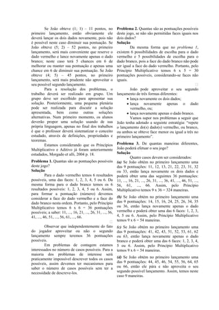 Se João obteve (1; 1) – 11 pontos, no               Problema 2. Quantas são as pontuações possíveis
primeiro lançamento, então obviamente ele                    deste jogo, se não são permitidas faces iguais nos
deverá lançar os dois dados novamente, pois não              dois dados?
é possível neste caso diminuir sua pontuação. Se             Solução
João obteve (5; 2) – 52 pontos, no primeiro                          Da mesma forma que no problema 1,
lançamento, será mais conveniente que reserve o              existem 6 possibilidades de escolha para o dado
dado vermelho e lance novamente apenas o dado                vermelho e 5 possibilidades de escolha para o
branco; neste caso terá 5 chances em 6 de                    dado branco, pois a face do dado branco não pode
melhorar ou manter sua pontuação e apenas uma                ser igual a face do dado vermelho. Portanto, pelo
chance em 6 de diminuir sua pontuação. Se João               Princípio Multiplicativo temos 6 x 5 = 30
obteve (4; 5) – 45 pontos, no primeiro                       pontuações possíveis, considerando-se faces não
lançamento, será mais prudente não aproveitar o              iguais.
seu possível segundo lançamento.                                                                             
         Para a resolução dos problemas, o                           João pode aproveitar o seu segundo
trabalho deverá ser realizado em grupo. Um                   lançamento de três formas diferentes:
grupo deve ser escolhido para apresentar sua                       • lança novamente os dois dados;
solução. Posteriormente, uma pequena plenária                      • lança novamente apenas o dado
pode ser realizada para discutir a solução                           vermelho, ou;
apresentada, bem como outras soluções                              • lança novamente apenas o dado branco.
alternativas. Num primeiro momento, os alunos                        Vamos supor nos problemas a seguir que
deverão propor uma solução usando de sua                     João tenha adotado a seguinte estratégia: “repete
própria linguagem, apenas no final dos trabalhos             o lançamento do(s) dado(s) vermelho, ou branco,
é que o professor deverá sistematizar o conceito             ou ambos se obteve face menor ou igual a três no
estudado, através de definições, propriedades e              primeiro lançamento”.
teoremas.
         Estamos considerando que os Princípios              Problema 3. De quantas maneiras diferentes,
Multiplicativo e Aditivo já foram anteriormente              João poderá efetuar o seu jogo?
estudados, Morgado et alli, 2004 p. 18.                      Solução
                                                                       Quatro casos devem ser considerados:
Problema 1. Quantas são as pontuações possíveis              (a) Se João obtém no primeiro lançamento uma
deste jogo?                                                  das 9 pontuações: 11, 12, 13, 21, 22, 23, 31, 32
Solução                                                      ou 33, então lança novamente os dois dados e
          Para o dado vermelho temos 6 resultados            poderá obter uma das seguintes 36 pontuações:
possíveis, uma das faces: 1, 2, 3, 4, 5 ou 6. Da             11, ..., 16, 21, ..., 26, 31, ..., 36, 41, ..., 46, 51, ...,
mesma forma para o dado branco temos os 6                    56, 61, ..., 66. Assim, pelo Princípio
resultados possíveis: 1, 2, 3, 4, 5 ou 6. Assim,             Multiplicativo temos 9 x 36 = 324 maneiras.
para formar a pontuação (número) devemos
considerar a face do dado vermelho e a face do               (b) Se João obtém no primeiro lançamento uma
dado branco nesta ordem. Portanto, pelo Princípio            das 9 pontuações: 14, 15, 16, 24, 25, 26, 34, 35
Multiplicativo temos 6 x 6 = 36 pontuações                   ou 36, então lança novamente apenas o dado
possíveis; a saber: 11, ..., 16, 21, ..., 26, 31, ..., 36,   vermelho e poderá obter uma das 6 faces: 1, 2, 3,
41, ..., 46, 51, ..., 56, 61, ..., 66.                       4, 5 ou 6. Assim, pelo Princípio Multiplicativo
                                                            temos 9 x 6 = 54 maneiras.
          Observar que independentemente do fato             (c) Se João obtém no primeiro lançamento uma
do jogador aproveitar ou não o segundo                       das 9 pontuações: 41, 42, 43, 51, 52, 53, 61, 62
lançamento sempre teremos 36 pontuações                      ou 63, então lança novamente apenas o dado
possíveis.                                                   branco e poderá obter uma das 6 faces: 1, 2, 3, 4,
          Em problemas de contagem estamos                   5 ou 6. Assim, pelo Princípio Multiplicativo
interessados no número de casos possíveis. Para a            temos 9 x 6 = 54 maneiras.
maioria dos problemas de interesse será
praticamente impossível descrever todos os casos             (d) Se João obtém no primeiro lançamento uma
possíveis, assim devemos ter mecanismos para                 das 9 pontuações: 44, 45, 46, 54, 55, 56, 64, 65
saber o número de casos possíveis sem ter a                  ou 66, então ele pára e não aproveita o seu
necessidade de descreve-los.                                 segundo possível lançamento. Assim, temos neste
                                                             caso 9 maneiras.
 