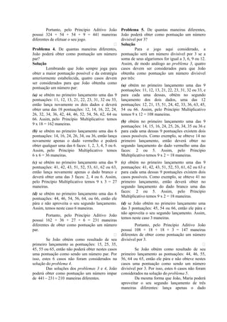 Portanto, pelo Princípio Aditivo João         Problema 5. De quantas maneiras diferentes,
possui 324 + 54 + 54 + 9 = 441 maneiras               João poderá obter como pontuação um número
diferentes de efetuar o seu jogo.                     divisível por 3?
                                                     Solução
Problema 4. De quantas maneiras diferentes,                    Para o jogo aqui considerado, a
João poderá obter como pontuação um número            pontuação será um número divisível por 3 se a
par?                                                  soma de seus algarismos for igual a 3, 6, 9 ou 12.
Solução                                               Assim, de modo análogo ao problema 3, quatro
        Lembrando que João sempre joga para           casos devem ser considerados para que João
obter a maior pontuação possível e da estratégia      obtenha como pontuação um número divisível
anteriormente estabelecida, quatro casos devem        por três:
ser considerados para que João obtenha como
                                                      (a) obtém no primeiro lançamento uma das 9
pontuação um número par:
                                                      pontuações: 11, 12, 13, 21, 22, 23, 31, 32 ou 33, e
(a) se obtém no primeiro lançamento uma das 9         para cada uma dessas, obtém no segundo
pontuações: 11, 12, 13, 21, 22, 23, 31, 32 ou 33,     lançamento dos dois dados, uma das 12
então lança novamente os dois dados e deverá          pontuações: 12, 21, 15, 51, 24, 42, 33, 36, 63, 45,
obter uma das 18 pontuações: 12, 14, 16, 22, 24,      54 ou 66. Assim, pelo Princípio Multiplicativo
26, 32, 34, 36, 42, 44, 46, 52, 54, 56, 62, 64 ou     temos 9 x 12 = 108 maneiras.
66. Assim, pelo Princípio Multiplicativo temos
                                                      (b) obtém no primeiro lançamento uma das 9
9 x 18 = 162 maneiras.
                                                      pontuações: 14, 15, 16, 24, 25, 26, 34, 35 ou 36 e
(b) se obtém no primeiro lançamento uma das 6         para cada uma dessas 9 pontuações existem dois
pontuações: 14, 16, 24, 26, 34, ou 36, então lança    casos possíveis. Como exemplo, se obteve 14 no
novamente apenas o dado vermelho e poderá             primeiro lançamento, então deverá obter no
obter qualquer uma das 6 faces: 1, 2, 3, 4, 5 ou 6.   segundo lançamento do dado vermelho uma das
Assim, pelo Princípio Multiplicativo temos            faces: 2 ou 5. Assim, pelo Princípio
6 x 6 = 36 maneiras.                                  Multiplicativo temos 9 x 2 = 18 maneiras.
(c) se obtém no primeiro lançamento uma das 9         (c) obtém no primeiro lançamento uma das 9
pontuações: 41, 42, 43, 51, 52, 53, 61, 62 ou 63,     pontuações: 41, 42, 43, 51, 52, 53, 61, 62 ou 63 e
então lança novamente apenas o dado branco e          para cada uma dessas 9 pontuações existem dois
deverá obter uma das 3 faces: 2, 4 ou 6. Assim,       casos possíveis. Como exemplo, se obteve 41 no
pelo Princípio Multiplicativo temos 9 x 3 = 27        primeiro lançamento, então deverá obter no
maneiras.                                             segundo lançamento do dado branco uma das
                                                      faces: 2 ou 5. Assim, pelo Princípio
(d) se obtém no primeiro lançamento uma das 6
                                                      Multiplicativo temos 9 x 2 = 18 maneiras.
pontuações: 44, 46, 54, 56, 64, ou 66, então ele
pára e não aproveita o seu segundo lançamento.        (d) se João obtém no primeiro lançamento uma
Assim, temos neste caso 6 maneiras.                   das 3 pontuações: 45, 54 ou 66, então ele pára e
                                                      não aproveita o seu segundo lançamento. Assim,
        Portanto, pelo Princípio Aditivo João
                                                      temos neste caso 3 maneiras.
possui 162 + 36 + 27 + 6 = 231 maneiras
diferentes de obter como pontuação um número                  Portanto, pelo Princípio Aditivo João
par.                                                  possui 108 + 18 + 18 + 3 = 147 maneiras
                                                     diferentes de obter como pontuação um número
        Se João obtém como resultado de seu           divisível por 3.
primeiro lançamento as pontuações: 15, 25, 35,                                                         
45, 55 ou 65, então não poderá obter nestes casos             Se João obtém como resultado de seu
uma pontuação como sendo um número par. Por           primeiro lançamento as pontuações: 44, 46, 55,
isso, estes 6 casos não foram considerados na         56, 64 ou 65, então ele pára e não obteve nestes
solução do problema 4.                                casos uma pontuação como sendo um número
        Das soluções dos problemas 3 e 4, João        divisível por 3. Por isso, estes 6 casos não foram
poderá obter como pontuação um número impar           considerados na solução do problema 5.
de 441 − 231 = 210 maneiras diferentes.                       Da mesma forma que João, Maria poderá
                                                      aproveitar o seu segundo lançamento de três
                                                      maneiras diferentes: lança apenas o dado
 