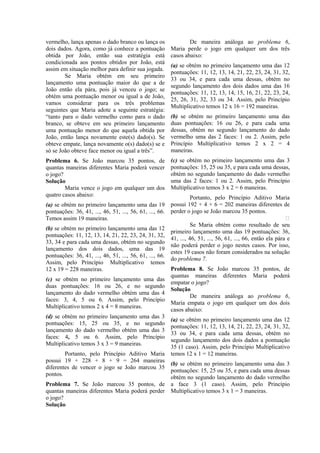 vermelho, lança apenas o dado branco ou lança os                 De maneira análoga ao problema 6,
dois dados. Agora, como já conhece a pontuação           Maria perde o jogo em qualquer um dos três
obtida por João, então sua estratégia está               casos abaixo:
condicionada aos pontos obtidos por João, está
                                                         (a) se obtém no primeiro lançamento uma das 12
assim em situação melhor para definir sua jogada.
                                                         pontuações: 11, 12, 13, 14, 21, 22, 23, 24, 31, 32,
        Se Maria obtém em seu primeiro
                                                         33 ou 34, e para cada uma dessas, obtém no
lançamento uma pontuação maior do que a de
                                                         segundo lançamento dos dois dados uma das 16
João então ela pára, pois já venceu o jogo; se
                                                         pontuações: 11, 12, 13, 14, 15, 16, 21, 22, 23, 24,
obtém uma pontuação menor ou igual a de João,
                                                         25, 26, 31, 32, 33 ou 34. Assim, pelo Princípio
vamos considerar para os três problemas
                                                         Multiplicativo temos 12 x 16 = 192 maneiras.
seguintes que Maria adote a seguinte estratégia:
“tanto para o dado vermelho como para o dado             (b) se obtém no primeiro lançamento uma das
branco, se obteve em seu primeiro lançamento             duas pontuações: 16 ou 26, e para cada uma
uma pontuação menor do que aquela obtida por             dessas, obtém no segundo lançamento do dado
João, então lança novamente este(s) dado(s). Se          vermelho uma das 2 faces: 1 ou 2. Assim, pelo
obteve empate, lança novamente o(s) dado(s) se e         Princípio Multiplicativo temos 2 x 2 = 4
só se João obteve face menor ou igual a três”.           maneiras.
Problema 6. Se João marcou 35 pontos, de                 (c) se obtém no primeiro lançamento uma das 3
quantas maneiras diferentes Maria poderá vencer          pontuações: 15, 25 ou 35, e para cada uma dessas,
o jogo?                                                  obtém no segundo lançamento do dado vermelho
Solução                                                  uma das 2 faces: 1 ou 2. Assim, pelo Princípio
        Maria vence o jogo em qualquer um dos            Multiplicativo temos 3 x 2 = 6 maneiras.
quatro casos abaixo:                                               Portanto, pelo Princípio Aditivo Maria
(a) se obtém no primeiro lançamento uma das 19           possui 192 + 4 + 6 = 202 maneiras diferentes de
pontuações: 36, 41, ..., 46, 51, ..., 56, 61, ..., 66.   perder o jogo se João marcou 35 pontos.
Temos assim 19 maneiras.                                                                                      
                                                                   Se Maria obtém como resultado de seu
(b) se obtém no primeiro lançamento uma das 12
                                                         primeiro lançamento uma das 19 pontuações: 36,
pontuações: 11, 12, 13, 14, 21, 22, 23, 24, 31, 32,
                                                         41, ..., 46, 51, ..., 56, 61, ..., 66, então ela pára e
33, 34 e para cada uma dessas, obtém no segundo
                                                         não poderá perder o jogo nestes casos. Por isso,
lançamento dos dois dados, uma das 19
                                                         estes 19 casos não foram considerados na solução
pontuações: 36, 41, ..., 46, 51, ..., 56, 61, ..., 66.
                                                         do problema 7.
Assim, pelo Princípio Multiplicativo temos
12 x 19 = 228 maneiras.                                  Problema 8. Se João marcou 35 pontos, de
                                                         quantas maneiras diferentes Maria poderá
(c) se obtém no primeiro lançamento uma das
                                                         empatar o jogo?
duas pontuações: 16 ou 26, e no segundo
                                                         Solução
lançamento do dado vermelho obtém uma das 4
                                                                 De maneira análoga ao problema 6,
faces: 3, 4, 5 ou 6. Assim, pelo Princípio
                                                         Maria empata o jogo em qualquer um dos dois
Multiplicativo temos 2 x 4 = 8 maneiras.
                                                         casos abaixo:
(d) se obtém no primeiro lançamento uma das 3
                                                         (a) se obtém no primeiro lançamento uma das 12
pontuações: 15, 25 ou 35, e no segundo
                                                         pontuações: 11, 12, 13, 14, 21, 22, 23, 24, 31, 32,
lançamento do dado vermelho obtém uma das 3
                                                         33 ou 34, e para cada uma dessas, obtém no
faces: 4, 5 ou 6. Assim, pelo Princípio
                                                         segundo lançamento dos dois dados a pontuação
Multiplicativo temos 3 x 3 = 9 maneiras.
                                                         35 (1 caso). Assim, pelo Princípio Multiplicativo
        Portanto, pelo Princípio Aditivo Maria           temos 12 x 1 = 12 maneiras.
possui 19 + 228 + 8 + 9 = 264 maneiras
                                                         (b) se obtém no primeiro lançamento uma das 3
diferentes de vencer o jogo se João marcou 35
                                                         pontuações: 15, 25 ou 35, e para cada uma dessas
pontos.
                                                         obtém no segundo lançamento do dado vermelho
Problema 7. Se João marcou 35 pontos, de                 a face 3 (1 caso). Assim, pelo Princípio
quantas maneiras diferentes Maria poderá perder          Multiplicativo temos 3 x 1 = 3 maneiras.
o jogo?
Solução
 