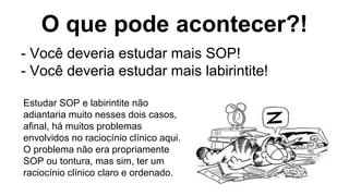 O que pode acontecer?!
- Você deveria estudar mais SOP!
- Você deveria estudar mais labirintite!
Estudar SOP e labirintite não
adiantaria muito nesses dois casos,
afinal, há muitos problemas
envolvidos no raciocínio clínico aqui.
O problema não era propriamente
SOP ou tontura, mas sim, ter um
raciocínio clínico claro e ordenado.
 