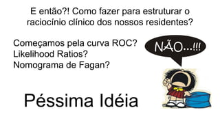 E então?! Como fazer para estruturar o
raciocínio clínico dos nossos residentes?
Começamos pela curva ROC?
Likelihood Ratios?
Nomograma de Fagan?
Péssima Idéia
 