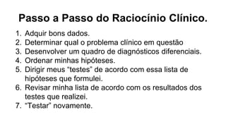 Passo a Passo do Raciocínio Clínico.
1. Adquir bons dados.
2. Determinar qual o problema clínico em questão
3. Desenvolver um quadro de diagnósticos diferenciais.
4. Ordenar minhas hipóteses.
5. Dirigir meus “testes” de acordo com essa lista de
hipóteses que formulei.
6. Revisar minha lista de acordo com os resultados dos
testes que realizei.
7. “Testar” novamente.
 