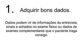 Adquirir bons dados.
Dados podem vir de informações da entrevista,
sinais e achados no exame físico ou dados de
exames complementares que o paciente traga
consigo.
1.
 