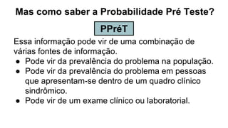 Mas como saber a Probabilidade Pré Teste?
Essa informação pode vir de uma combinação de
várias fontes de informação.
● Pode vir da prevalência do problema na população.
● Pode vir da prevalência do problema em pessoas
que apresentam-se dentro de um quadro clínico
sindrômico.
● Pode vir de um exame clínico ou laboratorial.
PPréT
 