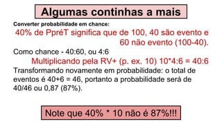 Algumas continhas a mais
Converter probabilidade em chance:
40% de PpréT significa que de 100, 40 são evento e
60 não evento (100-40).
Como chance - 40:60, ou 4:6
Multiplicando pela RV+ (p. ex. 10) 10*4:6 = 40:6
Transformando novamente em probabilidade: o total de
eventos é 40+6 = 46, portanto a probabilidade será de
40/46 ou 0,87 (87%).
Note que 40% * 10 não é 87%!!!
 