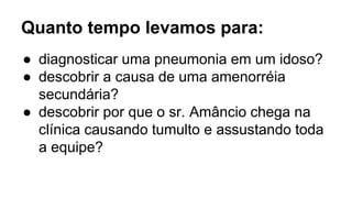 Quanto tempo levamos para:
● diagnosticar uma pneumonia em um idoso?
● descobrir a causa de uma amenorréia
secundária?
● descobrir por que o sr. Amâncio chega na
clínica causando tumulto e assustando toda
a equipe?
 