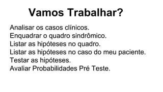 Vamos Trabalhar?
Analisar os casos clínicos.
Enquadrar o quadro sindrômico.
Listar as hipóteses no quadro.
Listar as hipóteses no caso do meu paciente.
Testar as hipóteses.
Avaliar Probabilidades Pré Teste.
 