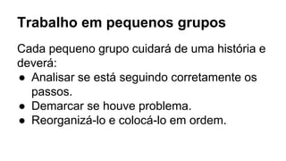 Trabalho em pequenos grupos
Cada pequeno grupo cuidará de uma história e
deverá:
● Analisar se está seguindo corretamente os
passos.
● Demarcar se houve problema.
● Reorganizá-lo e colocá-lo em ordem.
 