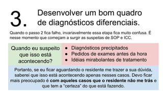 Desenvolver um bom quadro
de diagnósticos diferenciais.
Quando o passo 2 fica falho, invariavelmente essa etapa fica muito confusa. É
nesse momento que começam a surgir as suspeitas de SOP e ICC.
3.
Quando eu suspeito
que isso está
acontecendo?
● Diagnósticos precipitados
● Pedidos de exames antes da hora
● Idéias mirabolantes de tratamento
Portanto, se eu ficar aguardando o residente me trazer a sua dúvida,
saberei que isso está acontecendo apenas nesses casos. Devo ficar
mais preocupado é com aqueles casos que o residente não me trás e
que tem a “certeza” do que está fazendo.
 