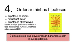Ordenar minhas hipóteses
● hipótese principal.
● “must not miss”
● hipóteses alternativas
Essa é a etapa que vai me orientar à
fase dos exames, números, likelihood
ratios, curvas ROC.
4.
É um exercício que devo praticar diariamente com
meus residentes.
 