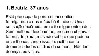 1. Beatriz, 37 anos
Está preocupada porque tem sentido
formigamento nas mãos há 6 meses. Uma
sensação incômoda entre formigamento e dor.
Sem melhora desde então, procurou observar
fatores de piora, mas não sabe o que poderia
estar lhe causando isso. Trabalha como
doméstica todos os dias da semana. Não tem
doenças ou vícios.
 