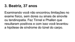 3. Beatriz, 37 anos
Examinando você não encontrou limitações no
exame físico, sem dores ou sinais de sinovite
ou tendinopatia. Fez Tinnel e Phallen que
resultaram positivos e com isso você levantou
a hipótese de síndrome do túnel do carpo.
 