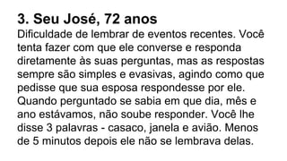 3. Seu José, 72 anos
Dificuldade de lembrar de eventos recentes. Você
tenta fazer com que ele converse e responda
diretamente às suas perguntas, mas as respostas
sempre são simples e evasivas, agindo como que
pedisse que sua esposa respondesse por ele.
Quando perguntado se sabia em que dia, mês e
ano estávamos, não soube responder. Você lhe
disse 3 palavras - casaco, janela e avião. Menos
de 5 minutos depois ele não se lembrava delas.
 