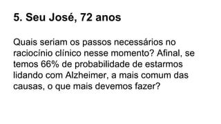 Quais seriam os passos necessários no
raciocínio clínico nesse momento? Afinal, se
temos 66% de probabilidade de estarmos
lidando com Alzheimer, a mais comum das
causas, o que mais devemos fazer?
5. Seu José, 72 anos
 