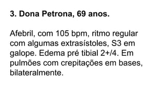 3. Dona Petrona, 69 anos.
Afebril, com 105 bpm, ritmo regular
com algumas extrasístoles, S3 em
galope. Edema pré tibial 2+/4. Em
pulmões com crepitações em bases,
bilateralmente.
 
