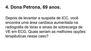 4. Dona Petrona, 69 anos.
Depois de levantar a suspeita de ICC, você
encontra uma área cardíaca aumentada na
radiografia de tórax e sinais de sobrecarga de
VE em ECG. Quais seriam as melhores opções
terapêuticas nesse caso?
 