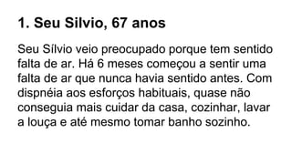 1. Seu Silvio, 67 anos
Seu Sílvio veio preocupado porque tem sentido
falta de ar. Há 6 meses começou a sentir uma
falta de ar que nunca havia sentido antes. Com
dispnéia aos esforços habituais, quase não
conseguia mais cuidar da casa, cozinhar, lavar
a louça e até mesmo tomar banho sozinho.
 