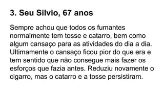 3. Seu Silvio, 67 anos
Sempre achou que todos os fumantes
normalmente tem tosse e catarro, bem como
algum cansaço para as atividades do dia a dia.
Ultimamente o cansaço ficou pior do que era e
tem sentido que não consegue mais fazer os
esforços que fazia antes. Reduziu novamente o
cigarro, mas o catarro e a tosse persistiram.
 