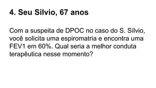 4. Seu Silvio, 67 anos
Com a suspeita de DPOC no caso do S. Sílvio,
você solicita uma espiromatria e encontra uma
FEV1 em 60%. Qual seria a melhor conduta
terapêutica nesse momento?
 