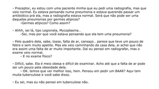 - Preceptor, eu estou com uma paciente minha que eu pedi uma radiografia, mas que
veio normal. Eu estava pensando numa pneumonia e estava querendo passar um
antibiótico prá ela, mas a radiografia estava normal. Será que não pode ser uma
daquelas pneumonias por germes atípicos?
-Germes atípicos? Como assim?
- Ahhh, sei lá, tipo Legionela, Mycoplasma…
-Sei, mas por que você estava pensando que ela tem uma pneumonia?
- Pelo quadro dela, sabe, tosse, falta de ar, cansaço… parece que teve um pouco de
febre e sem muito apetite. Mas ela veio caminhando da casa dela, ai achei que não
era assim uma falta de ar muito importante. Daí eu pensei em radiografar, mas o
exame veio normal.
- E no exame físico?
- Difícil, sabe. Ela é meio obesa e difícil de examinar. Acho até que a falta de ar pode
ser um pouco pela obesidade dela.
- OK. temos que ver melhor isso, hein. Pensou em pedir um BAAR? Aqui tem
muita tuberculose e você sabe disso.
- Eu sei, mas eu não pensei em tuberculose não.
 
