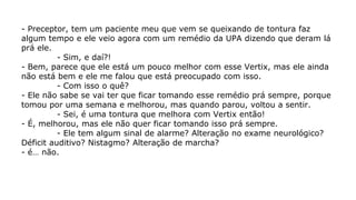- Preceptor, tem um paciente meu que vem se queixando de tontura faz
algum tempo e ele veio agora com um remédio da UPA dizendo que deram lá
prá ele.
- Sim, e daí?!
- Bem, parece que ele está um pouco melhor com esse Vertix, mas ele ainda
não está bem e ele me falou que está preocupado com isso.
- Com isso o quê?
- Ele não sabe se vai ter que ficar tomando esse remédio prá sempre, porque
tomou por uma semana e melhorou, mas quando parou, voltou a sentir.
- Sei, é uma tontura que melhora com Vertix então!
- É, melhorou, mas ele não quer ficar tomando isso prá sempre.
- Ele tem algum sinal de alarme? Alteração no exame neurológico?
Déficit auditivo? Nistagmo? Alteração de marcha?
- é… não.
 