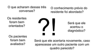 O que acharam dessas três
conversas?
?!
O conhecimento prévio do
residente foi abordado?
Os residentes
foram bem
orientados?
Os pacientes
foram bem
avaliados?
Será que ele
acertou o
diagnóstico?
Será que ele acertaria novamente, caso
aparecesse um outro paciente com um
quadro parecido?
 