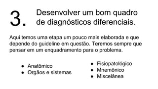 Desenvolver um bom quadro
de diagnósticos diferenciais.
Aqui temos uma etapa um pouco mais elaborada e que
depende do guideline em questão. Teremos sempre que
pensar em um enquadramento para o problema.
3.
● Anatômico
● Orgãos e sistemas
● Fisiopatológico
● Mnemônico
● Miscelânea
 