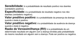 Sensibilidade: é a probabilidade de resultado positivo nos doentes
(verdadeiro positivo).
Especiﬁcidade: é a probabilidade de resultado negativo nos não-
doentes (verdadeiro negativo).
Valor preditivo positivo: é a probabilidade da presença da doença
quando o teste é positivo.
Valor preditivo negativo: é a probabilidade da ausência de doença
quando o teste é negativo.
Razão de Verossimilhança (RV): é a probabilidade de um
determinado resultado em alguém com a doença dividida pela probabilidade
do mesmo resultado em alguém sem a doença. Pode ser positiva ou negativa.
 