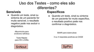 Sensíveis
● Quando um teste, sinal ou
sintoma de um paciente for
muito sensível, o resultado
negativo pode nos excluir o
diagnóstico.
Específicos
● Quando um teste, sinal ou sintoma
de um paciente for muito específico,
o resultado positivo pode nos
confirmar o diagnóstico.
Uso dos Testes - como eles são
diferentes?
SpPinSnNout
BAAR para tuberculose
Albuminúria para
síndrome nefrótica
3 ou 4 respostas positivas ao CAGETeste Rápido
para HIV e Sífilis
 