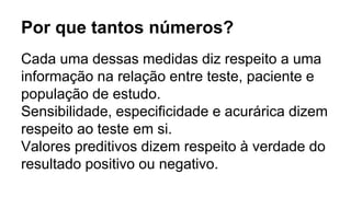 Por que tantos números?
Cada uma dessas medidas diz respeito a uma
informação na relação entre teste, paciente e
população de estudo.
Sensibilidade, especificidade e acurárica dizem
respeito ao teste em si.
Valores preditivos dizem respeito à verdade do
resultado positivo ou negativo.
 