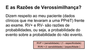E as Razões de Verossimilhança?
Dizem respeito ao meu paciente (dados
clínicos que me levaram a uma PPréT) frente
ao exame. RV+ e RV- são razões de
probabilidades, ou seja, a probabilidade do
evento sobre a probabilidade do não evento.
RVP = (sensibilidade) / (1 - especificidade)
RVN = (I -sensibilidade) / (especifidade )
 