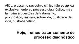 Hoje, iremos tratar somente de
processo diagnóstico
Aliás, o assunto raciocínio clínico não se aplica
exclusivamente ao processo diagnóstico, mas
também à questões de tratamento,
prognóstico, rastreio, sobrevida, qualidade de
vida, custo-benefício.
 