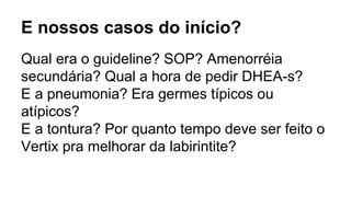 E nossos casos do início?
Qual era o guideline? SOP? Amenorréia
secundária? Qual a hora de pedir DHEA-s?
E a pneumonia? Era germes típicos ou
atípicos?
E a tontura? Por quanto tempo deve ser feito o
Vertix pra melhorar da labirintite?
 