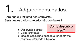 Adquirir bons dados.
Será que ele fez uma boa entrevista?
Será que os dados coletados são confiáveis?
1.
● Observação direta
● Vídeo gravação
● Indo ao consultório quando o residente me
chama e refazendo a história
Como descubro
isso?
 
