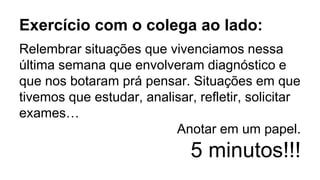 Exercício com o colega ao lado:
Relembrar situações que vivenciamos nessa
última semana que envolveram diagnóstico e
que nos botaram prá pensar. Situações em que
tivemos que estudar, analisar, refletir, solicitar
exames…
Anotar em um papel.
5 minutos!!!
 