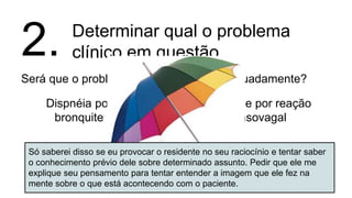 Determinar qual o problema
clínico em questão
Será que o problema foi enquadrado adequadamente?
2.
Dispnéia por
bronquite
Síncope por reação
vasovagal
Vertigem por
labirintite
LUTS por
prostatismo
Dispepsia por
gastrite
Dor torácica
por azia
Só saberei disso se eu provocar o residente no seu raciocínio e tentar saber
o conhecimento prévio dele sobre determinado assunto. Pedir que ele me
explique seu pensamento para tentar entender a imagem que ele fez na
mente sobre o que está acontecendo com o paciente.
 