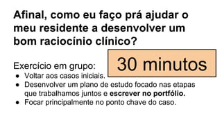 Afinal, como eu faço prá ajudar o
meu residente a desenvolver um
bom raciocínio clínico?
Exercício em grupo:
● Voltar aos casos iniciais.
● Desenvolver um plano de estudo focado nas etapas
que trabalhamos juntos e escrever no portfólio.
● Focar principalmente no ponto chave do caso.
30 minutos
 