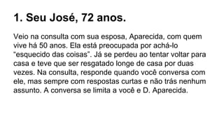 1. Seu José, 72 anos.
Veio na consulta com sua esposa, Aparecida, com quem
vive há 50 anos. Ela está preocupada por achá-lo
“esquecido das coisas”. Já se perdeu ao tentar voltar para
casa e teve que ser resgatado longe de casa por duas
vezes. Na consulta, responde quando você conversa com
ele, mas sempre com respostas curtas e não trás nenhum
assunto. A conversa se limita a você e D. Aparecida.
 