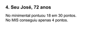 4. Seu José, 72 anos
No minimental pontuou 18 em 30 pontos.
No MIS conseguiu apenas 4 pontos.
 