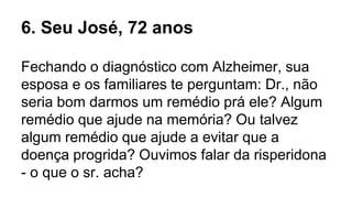 Fechando o diagnóstico com Alzheimer, sua
esposa e os familiares te perguntam: Dr., não
seria bom darmos um remédio prá ele? Algum
remédio que ajude na memória? Ou talvez
algum remédio que ajude a evitar que a
doença progrida? Ouvimos falar da risperidona
- o que o sr. acha?
6. Seu José, 72 anos
 